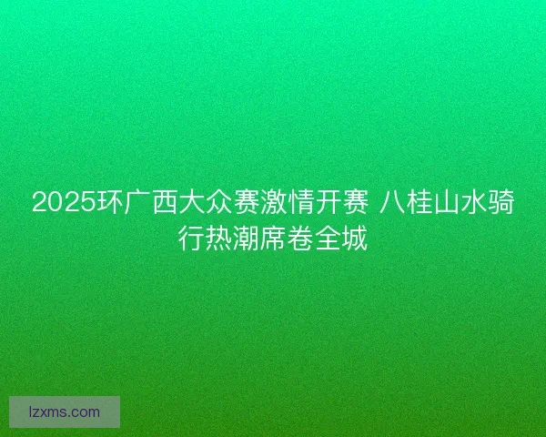 2025环广西大众赛激情开赛 八桂山水骑行热潮席卷全城