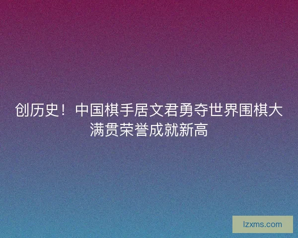 创历史！中国棋手居文君勇夺世界围棋大满贯荣誉成就新高