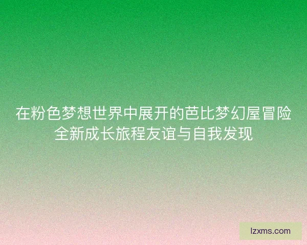 在粉色梦想世界中展开的芭比梦幻屋冒险全新成长旅程友谊与自我发现