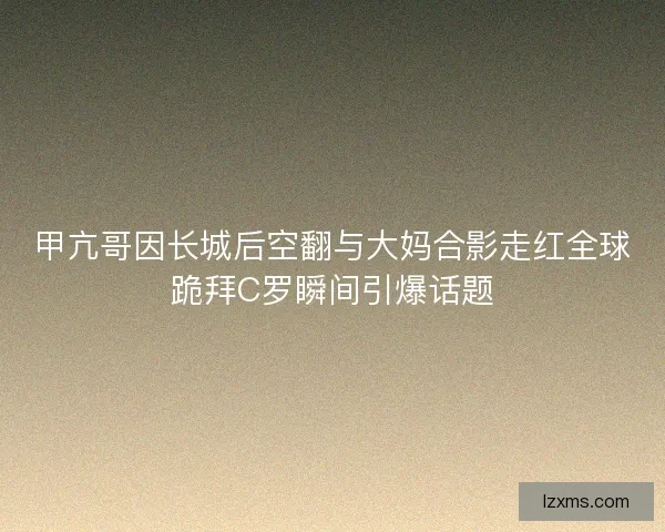 甲亢哥因长城后空翻与大妈合影走红全球跪拜C罗瞬间引爆话题