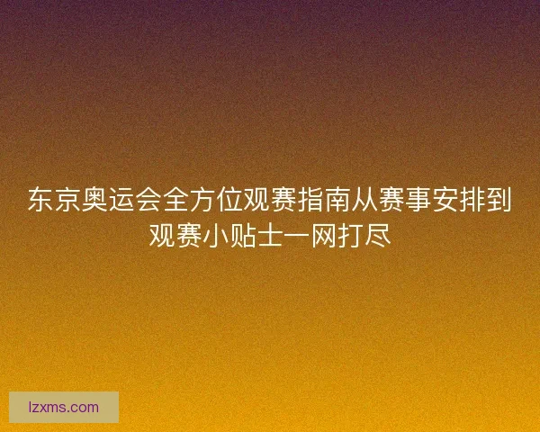 东京奥运会全方位观赛指南从赛事安排到观赛小贴士一网打尽