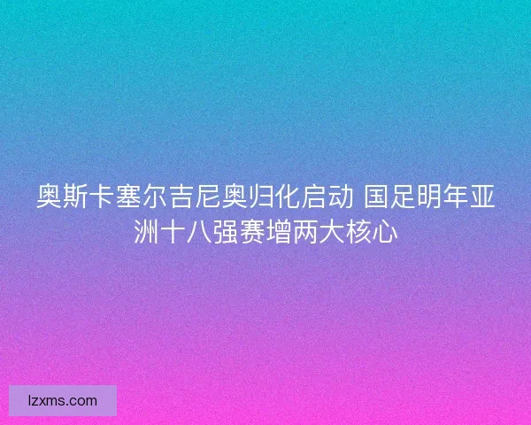 奥斯卡塞尔吉尼奥归化启动 国足明年亚洲十八强赛增两大核心