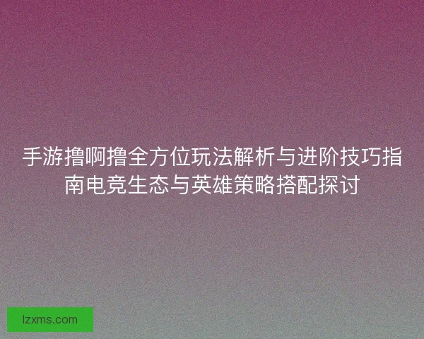 手游撸啊撸全方位玩法解析与进阶技巧指南电竞生态与英雄策略搭配探讨