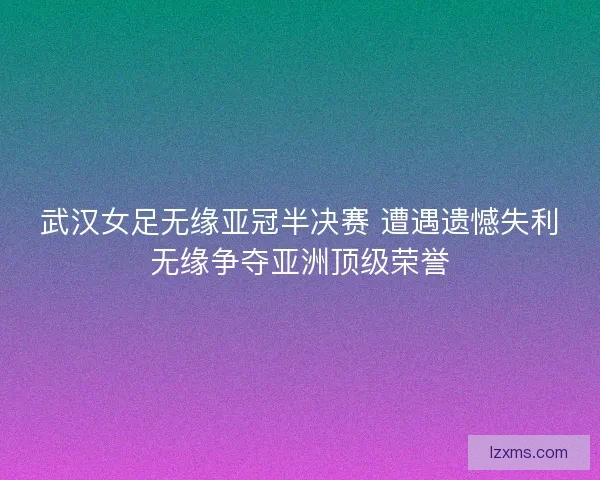 武汉女足无缘亚冠半决赛 遭遇遗憾失利无缘争夺亚洲顶级荣誉