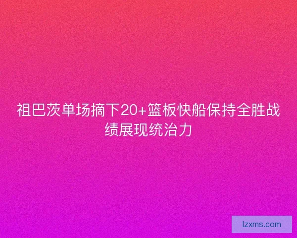 祖巴茨单场摘下20+篮板快船保持全胜战绩展现统治力