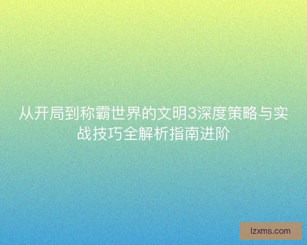 从开局到称霸世界的文明3深度策略与实战技巧全解析指南进阶