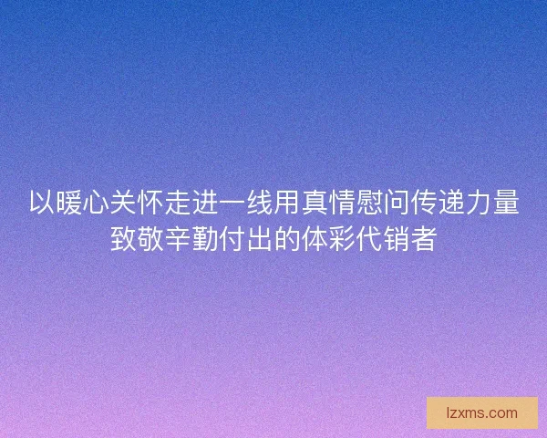 以暖心关怀走进一线用真情慰问传递力量致敬辛勤付出的体彩代销者