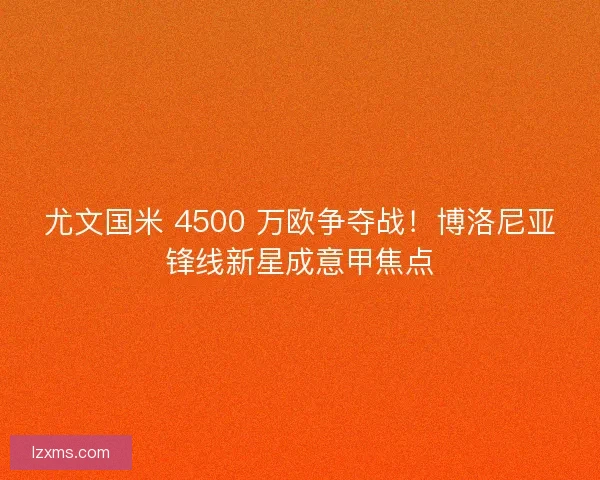 尤文国米 4500 万欧争夺战！博洛尼亚锋线新星成意甲焦点