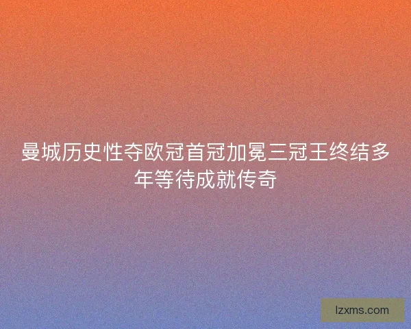 曼城历史性夺欧冠首冠加冕三冠王终结多年等待成就传奇