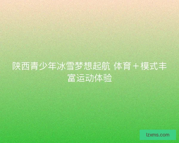 陕西青少年冰雪梦想起航 体育＋模式丰富运动体验