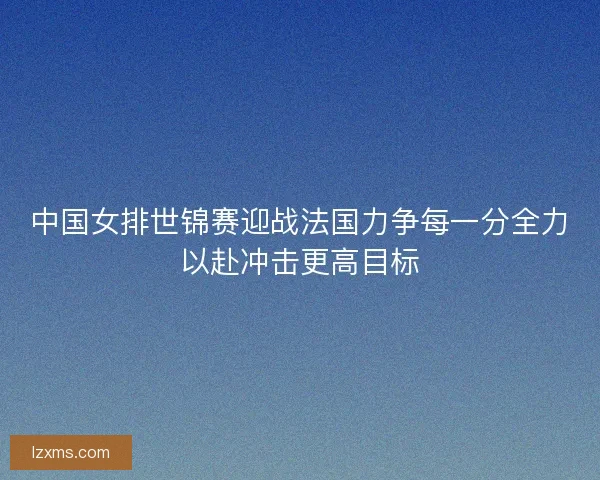 中国女排世锦赛迎战法国力争每一分全力以赴冲击更高目标