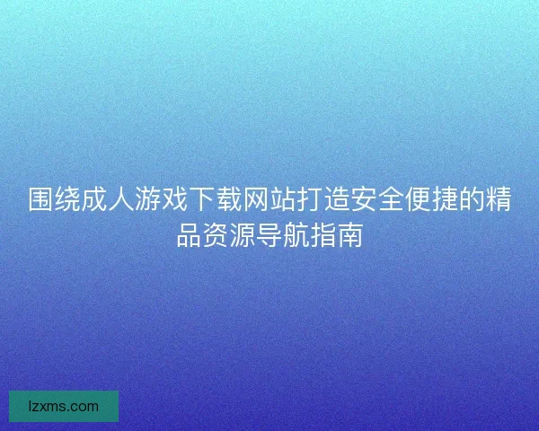 围绕成人游戏下载网站打造安全便捷的精品资源导航指南